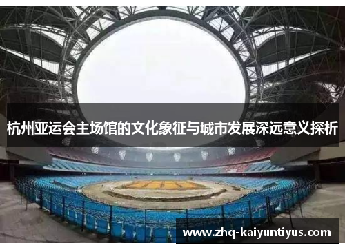 杭州亚运会主场馆的文化象征与城市发展深远意义探析