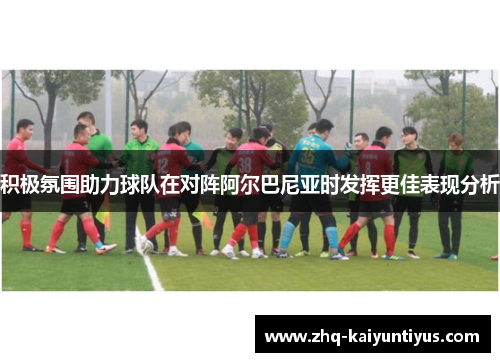 积极氛围助力球队在对阵阿尔巴尼亚时发挥更佳表现分析