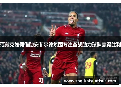 范戴克如何借助安菲尔德氛围专注备战助力球队赢得胜利