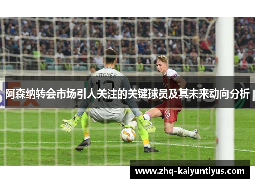 阿森纳转会市场引人关注的关键球员及其未来动向分析