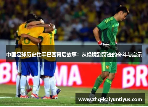 中国足球历史性平巴西背后故事：从绝境到奇迹的奋斗与启示