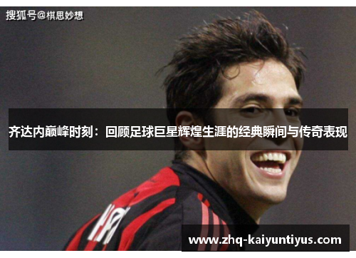 齐达内巅峰时刻：回顾足球巨星辉煌生涯的经典瞬间与传奇表现